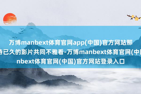 万博manbext体育官网app(中国)官方网站那就挑选一部他/她期待已久的影片共同不雅看-万博manbext体育官网(中国)官方网站登录入口