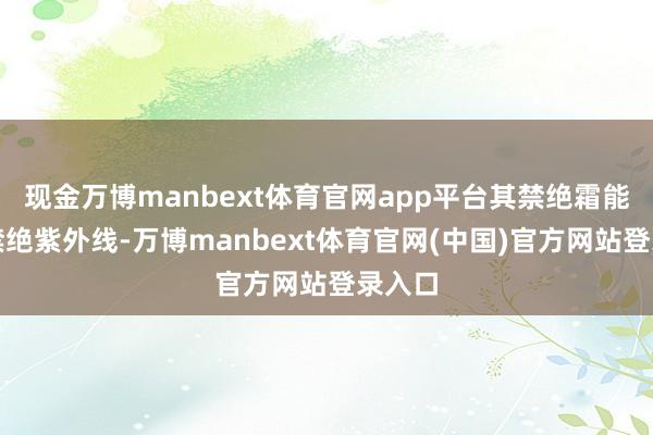 现金万博manbext体育官网app平台其禁绝霜能有用禁绝紫外线-万博manbext体育官网(中国)官方网站登录入口