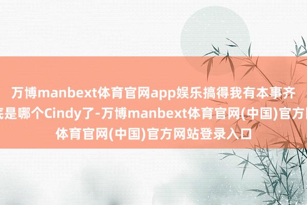 万博manbext体育官网app娱乐搞得我有本事齐搞不说明到底是哪个Cindy了-万博manbext体育官网(中国)官方网站登录入口