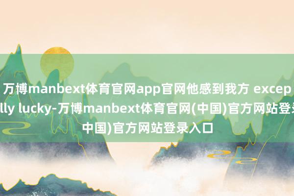 万博manbext体育官网app官网他感到我方 exceptionally lucky-万博manbext体育官网(中国)官方网站登录入口