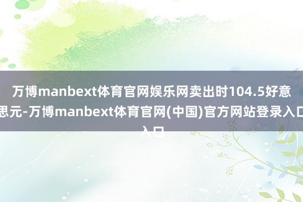万博manbext体育官网娱乐网卖出时104.5好意思元-万博manbext体育官网(中国)官方网站登录入口