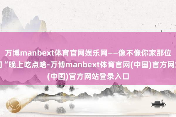 万博manbext体育官网娱乐网——像不像你家那位每周王人问“晚上吃点啥-万博manbext体育官网(中国)官方网站登录入口