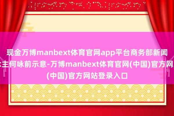 现金万博manbext体育官网app平台商务部新闻发言东说念主何咏前示意-万博manbext体育官网(中国)官方网站登录入口