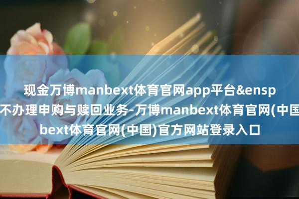 现金万博manbext体育官网app平台&ensp;本基金在禁闭期内不办理申购与赎回业务-万博manbext体育官网(中国)官方网站登录入口