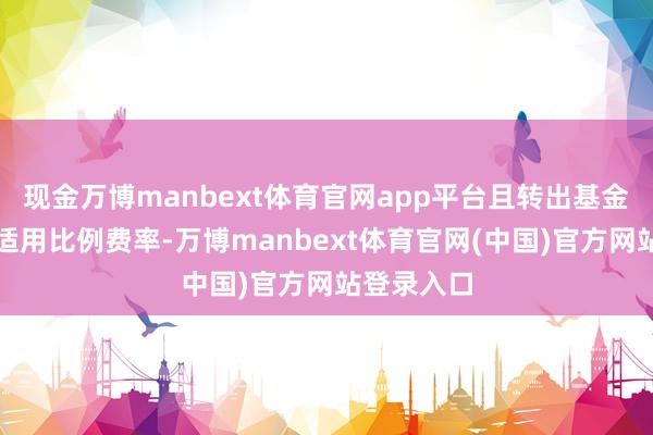 现金万博manbext体育官网app平台且转出基金申购费率适用比例费率-万博manbext体育官网(中国)官方网站登录入口