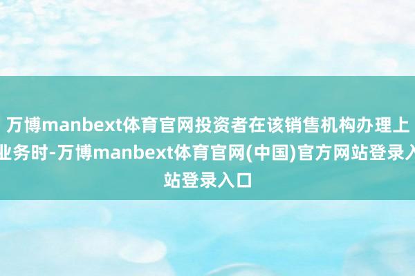 万博manbext体育官网投资者在该销售机构办理上述业务时-万博manbext体育官网(中国)官方网站登录入口