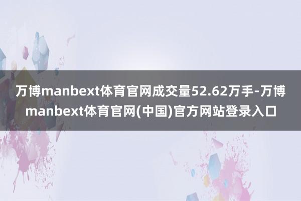 万博manbext体育官网成交量52.62万手-万博manbext体育官网(中国)官方网站登录入口