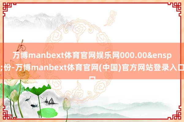万博manbext体育官网娱乐网000.00&ensp;份-万博manbext体育官网(中国)官方网站登录入口