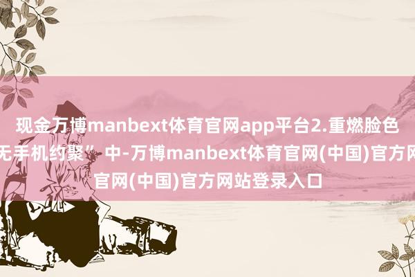 现金万博manbext体育官网app平台2.重燃脸色与松懈在 “无手机约聚” 中-万博manbext体育官网(中国)官方网站登录入口