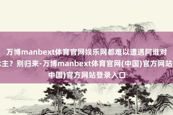 万博manbext体育官网娱乐网都难以遭遇阿谁对的东说念主？别归来-万博manbext体育官网(中国)官方网站登录入口