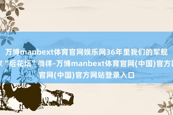 万博manbext体育官网娱乐网36年里我们的军舰一直只在自家“后花坛”徜徉-万博manbext体育官网(中国)官方网站登录入口