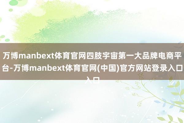 万博manbext体育官网四肢宇宙第一大品牌电商平台-万博manbext体育官网(中国)官方网站登录入口