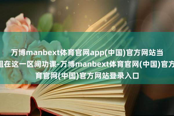 万博manbext体育官网app(中国)官方网站当晚有6个专科组在这一区间功课-万博manbext体育官网(中国)官方网站登录入口