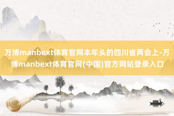 万博manbext体育官网本年头的四川省两会上-万博manbext体育官网(中国)官方网站登录入口