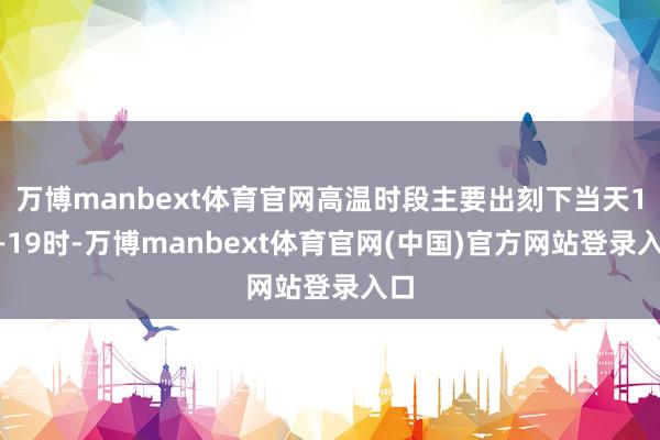 万博manbext体育官网高温时段主要出刻下当天12—19时-万博manbext体育官网(中国)官方网站登录入口