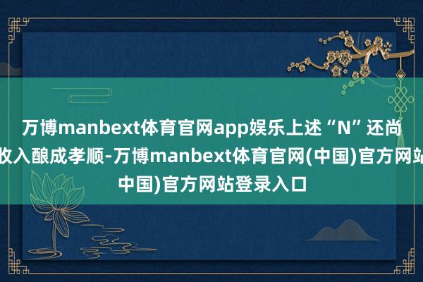 万博manbext体育官网app娱乐上述“N”还尚未对生意收入酿成孝顺-万博manbext体育官网(中国)官方网站登录入口