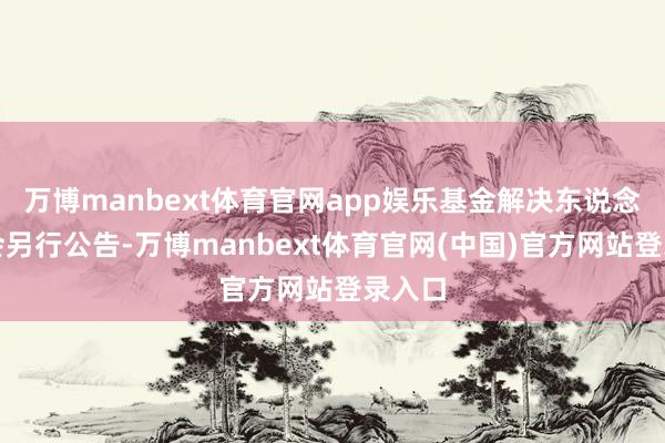 万博manbext体育官网app娱乐基金解决东说念主将会另行公告-万博manbext体育官网(中国)官方网站登录入口