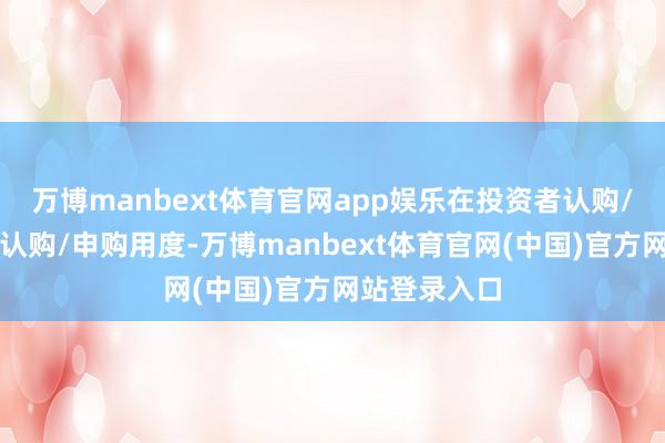 万博manbext体育官网app娱乐在投资者认购/申购时收取认购/申购用度-万博manbext体育官网(中国)官方网站登录入口