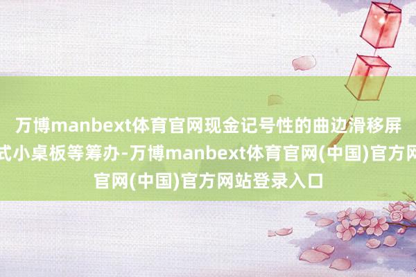 万博manbext体育官网现金记号性的曲边滑移屏和副驾隐蔽式小桌板等筹办-万博manbext体育官网(中国)官方网站登录入口