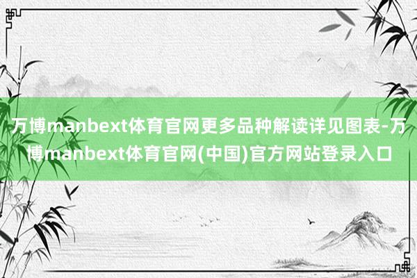 万博manbext体育官网更多品种解读详见图表-万博manbext体育官网(中国)官方网站登录入口