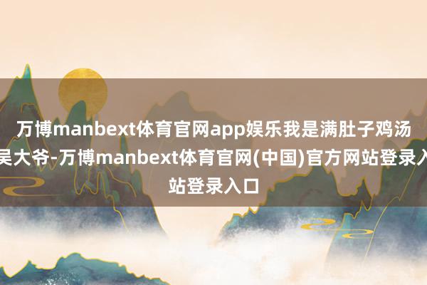 万博manbext体育官网app娱乐我是满肚子鸡汤的吴大爷-万博manbext体育官网(中国)官方网站登录入口