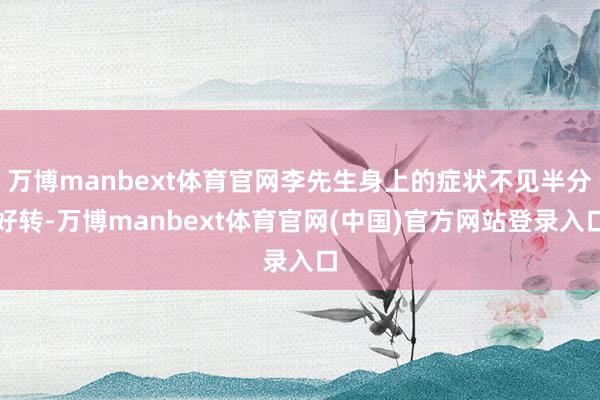 万博manbext体育官网李先生身上的症状不见半分好转-万博manbext体育官网(中国)官方网站登录入口