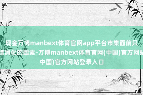 现金万博manbext体育官网app平台市集面前只专注于不错消化的因素-万博manbext体育官网(中国)官方网站登录入口