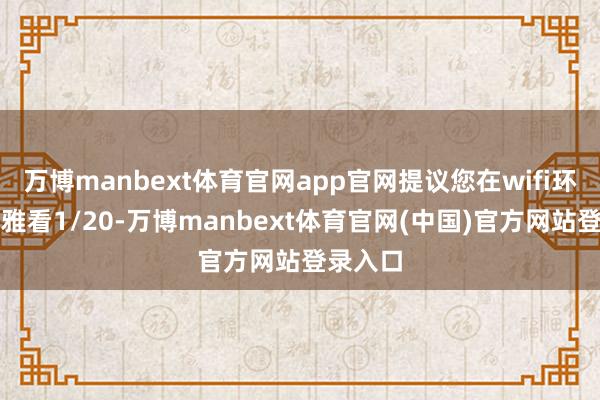 万博manbext体育官网app官网提议您在wifi环境下不雅看1/20-万博manbext体育官网(中国)官方网站登录入口