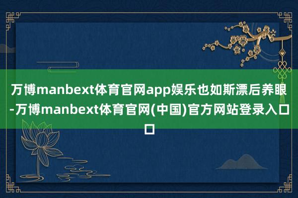 万博manbext体育官网app娱乐也如斯漂后养眼-万博manbext体育官网(中国)官方网站登录入口