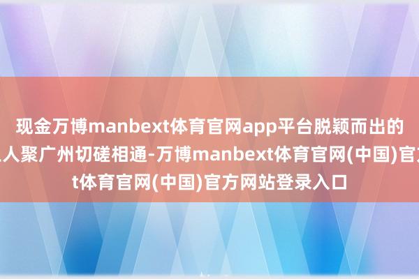 现金万博manbext体育官网app平台脱颖而出的近500名选手王人聚广州切磋相通-万博manbext体育官网(中国)官方网站登录入口