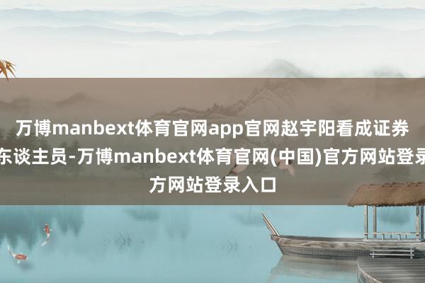 万博manbext体育官网app官网赵宇阳看成证券从业东谈主员-万博manbext体育官网(中国)官方网站登录入口