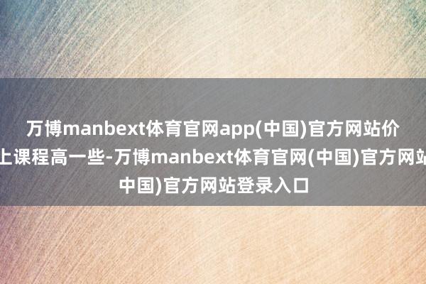 万博manbext体育官网app(中国)官方网站价钱会比线上课程高一些-万博manbext体育官网(中国)官方网站登录入口