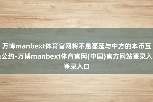 万博manbext体育官网将不息蔓延与中方的本币互换公约-万博manbext体育官网(中国)官方网站登录入口