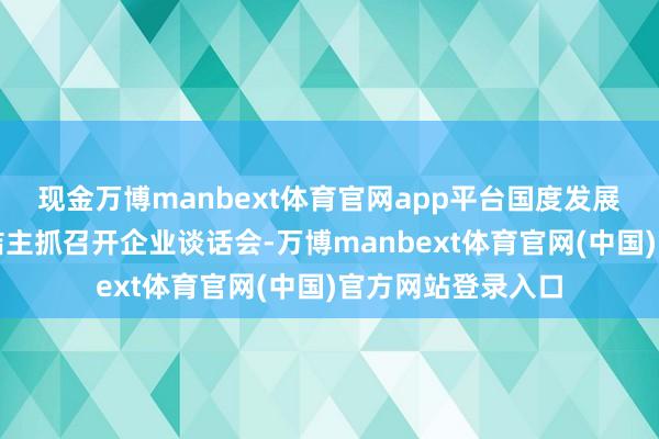 现金万博manbext体育官网app平台国度发展窜改委主任郑栅洁主抓召开企业谈话会-万博manbext体育官网(中国)官方网站登录入口