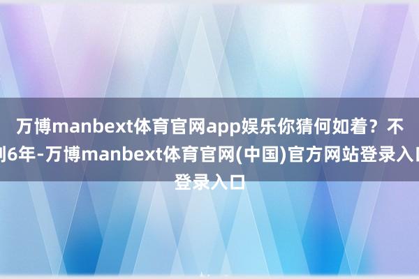 万博manbext体育官网app娱乐你猜何如着？不到6年-万博manbext体育官网(中国)官方网站登录入口