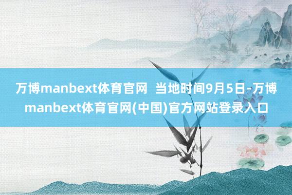 万博manbext体育官网  当地时间9月5日-万博manbext体育官网(中国)官方网站登录入口
