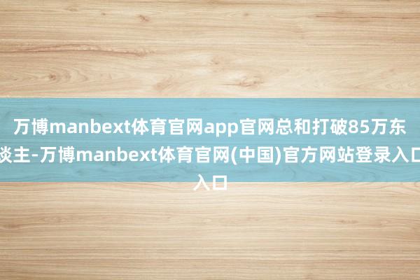 万博manbext体育官网app官网总和打破85万东谈主-万博manbext体育官网(中国)官方网站登录入口