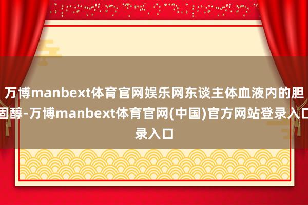 万博manbext体育官网娱乐网东谈主体血液内的胆固醇-万博manbext体育官网(中国)官方网站登录入口