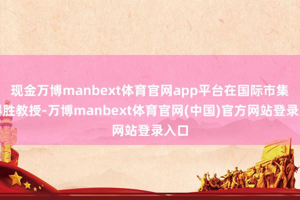 现金万博manbext体育官网app平台在国际市集的得胜教授-万博manbext体育官网(中国)官方网站登录入口
