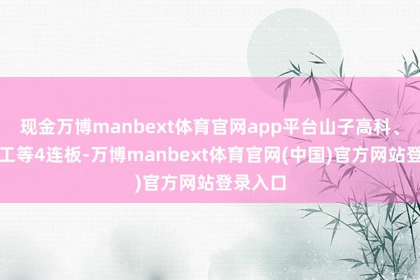 现金万博manbext体育官网app平台山子高科、上海建工等4连板-万博manbext体育官网(中国)官方网站登录入口