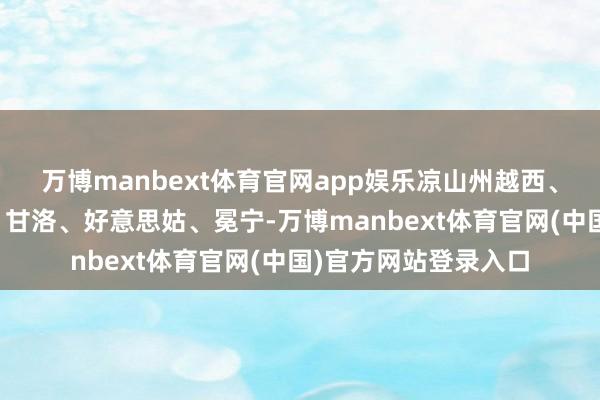 万博manbext体育官网app娱乐凉山州越西、雷波、喜德、昭觉、甘洛、好意思姑、冕宁-万博manbext体育官网(中国)官方网站登录入口