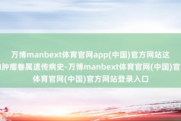 万博manbext体育官网app(中国)官方网站这即是频繁所说的肿瘤眷属遗传病史-万博manbext体育官网(中国)官方网站登录入口
