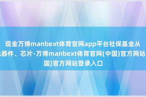 现金万博manbext体育官网app平台社保基金从材料、元器件、芯片-万博manbext体育官网(中国)官方网站登录入口
