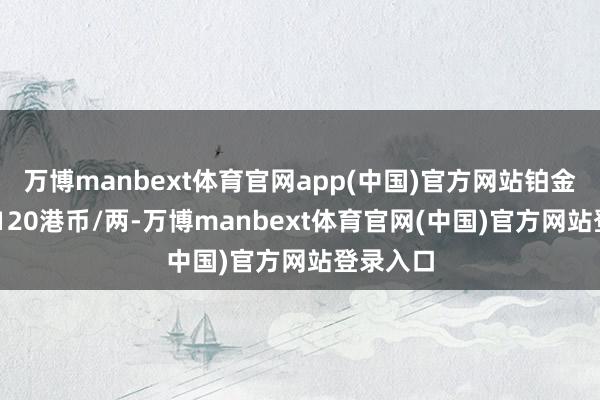 万博manbext体育官网app(中国)官方网站铂金价钱17120港币/两-万博manbext体育官网(中国)官方网站登录入口