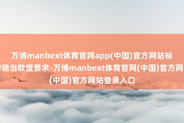 万博manbext体育官网app(中国)官方网站标明产物肃穆稳当欧盟要求-万博manbext体育官网(中国)官方网站登录入口