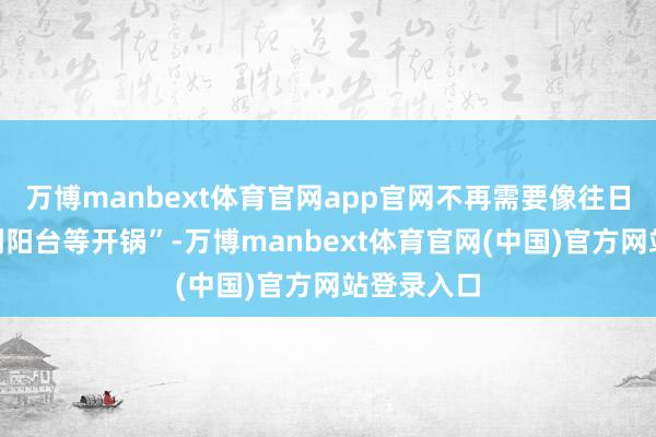 万博manbext体育官网app官网不再需要像往日那样“躲到阳台等开锅”-万博manbext体育官网(中国)官方网站登录入口