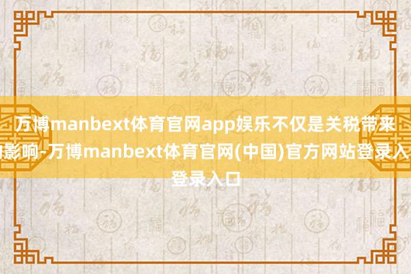 万博manbext体育官网app娱乐不仅是关税带来的影响-万博manbext体育官网(中国)官方网站登录入口