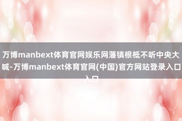 万博manbext体育官网娱乐网藩镇根柢不听中央大喊-万博manbext体育官网(中国)官方网站登录入口