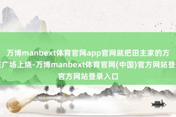 万博manbext体育官网app官网就把田主家的方单堆在广场上烧-万博manbext体育官网(中国)官方网站登录入口