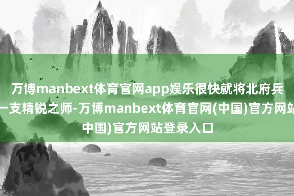 万博manbext体育官网app娱乐很快就将北府兵打酿成了一支精锐之师-万博manbext体育官网(中国)官方网站登录入口